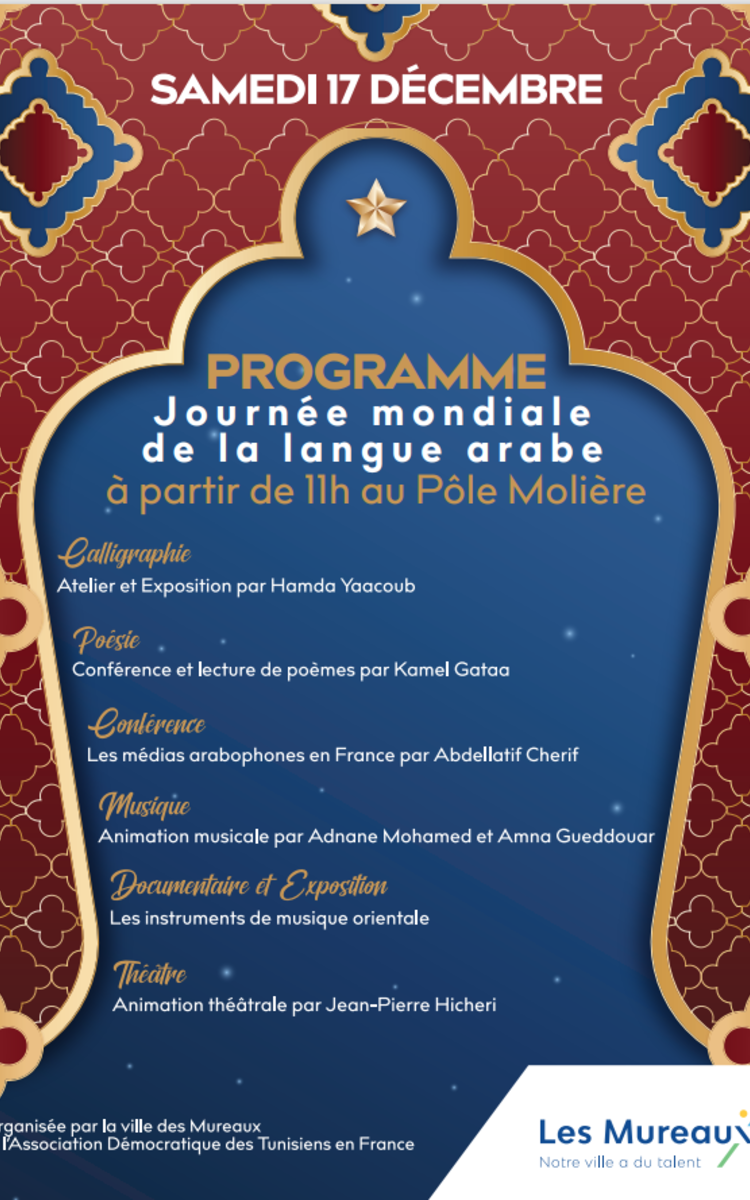 A l’initiative de l’UNESCO, la date du 18 décembre est retenue pour la Journée mondiale de la langue arabe, cette date fait référence au jour où, à l’ONU, en 1973, la langue arabe est devenue la sixième langue officielle de l’Organisation des Nations Unies.  Cette année, le 17 décembre 2202 Pôle Molière – Les Mureaux avec l’ADTF, REMCC, C3C, CINEMATUNISIEN, ADCM et ADCB célèbrent la Journée mondiale de la langue arabe  Au Programme:  Ateliers de Calligraphie : à partir de 11h Par le calligraphe H. Yaacoub Expositions : Calligraphie et Affiches d’Instruments de Musique orientale. A partir de 14 h  Conférence/débats : La contribution de la langue arabe à la civilisation, à la culture de l’humanité et à la production de connaissances : M. MOHAMED HASSEN ZOUZI-CHEBBI Philosophe poète L’Evolutions des médias arabophones en France : M. Abdellatif Cherif ancien Journaliste RFI. Rôle de la Poésie dans la maitrise de la langue arabe : M. Kamel Gataa ancien Professeur d’Arabe Normalien Poésies : Le poète M. Kamel Gataa. Théâtre: Animations théâtrales par l’improvisation : M. Jean-Pierre Hicheri Journaliste animateur associatif Film documentaire : Différents Instruments de musique l’Association démocratique des Tunisien en France* Animation musicale populaire : Le Musicien Mohamed Nasri Thé gourmand aux saveurs orientales. Soyez nombreux!  Adresse:  Pôle Molière Les Mureaux 101 Rue Molière 78130 Les Mureaux
